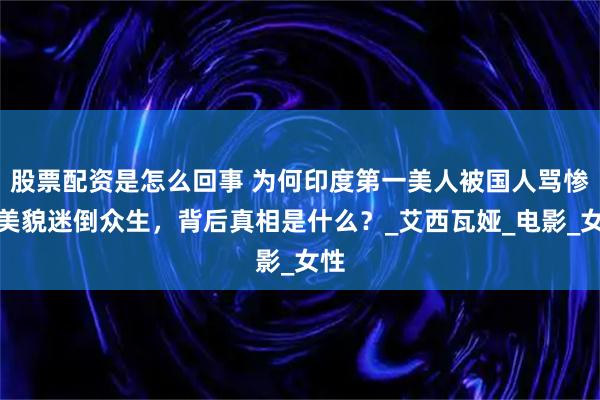 股票配资是怎么回事 为何印度第一美人被国人骂惨？美貌迷倒众生，背后真相是什么？_艾西瓦娅_电影_女性