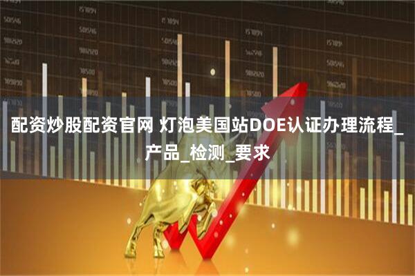 配资炒股配资官网 灯泡美国站DOE认证办理流程_产品_检测_要求