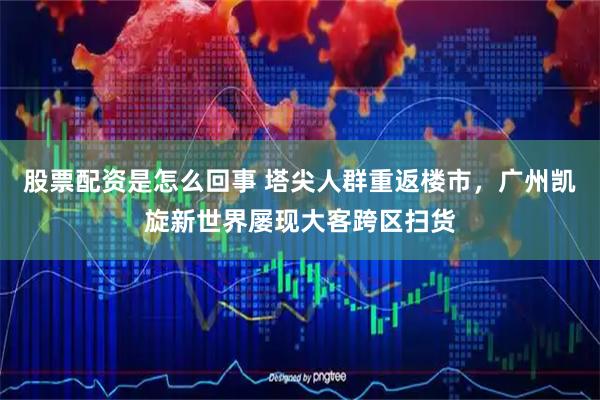 股票配资是怎么回事 塔尖人群重返楼市，广州凯旋新世界屡现大客跨区扫货