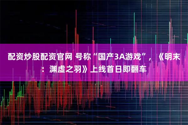 配资炒股配资官网 号称“国产3A游戏”，《明末：渊虚之羽》上线首日即翻车