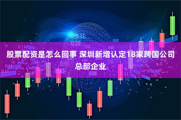股票配资是怎么回事 深圳新增认定18家跨国公司总部企业