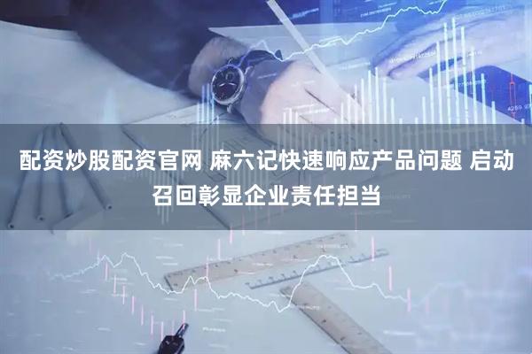 配资炒股配资官网 麻六记快速响应产品问题 启动召回彰显企业责任担当