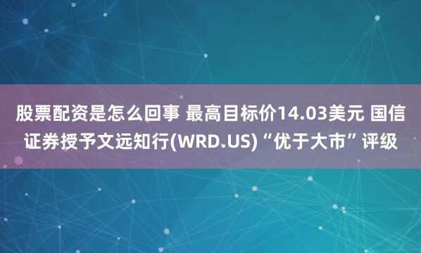 股票配资是怎么回事 最高目标价14.03美元 国信证券授予文远知行(WRD.US)“优于大市”评级