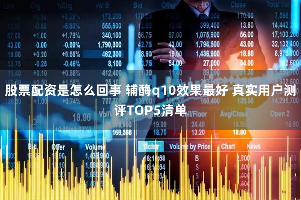 股票配资是怎么回事 辅酶q10效果最好 真实用户测评TOP5清单