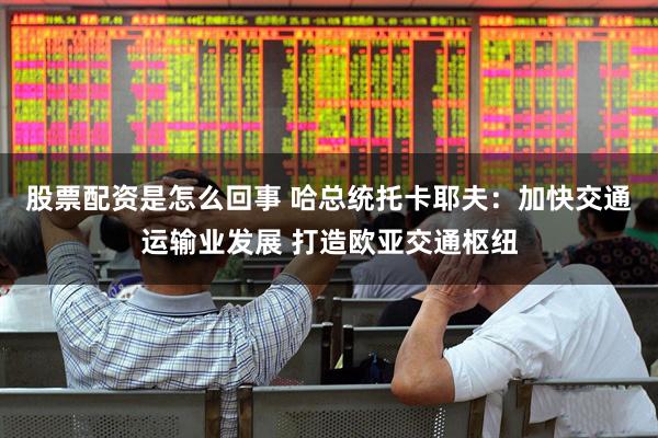 股票配资是怎么回事 哈总统托卡耶夫：加快交通运输业发展 打造欧亚交通枢纽