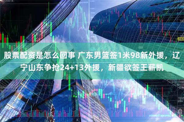 股票配资是怎么回事 广东男篮签1米98新外援，辽宁山东争抢24+13外援，新疆欲签王薪凯