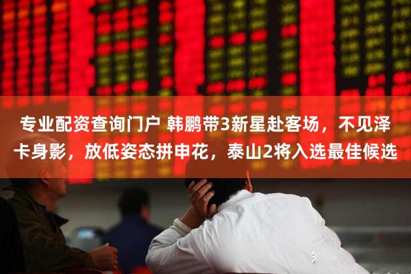 专业配资查询门户 韩鹏带3新星赴客场，不见泽卡身影，放低姿态拼申花，泰山2将入选最佳候选