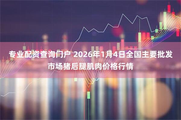 专业配资查询门户 2026年1月4日全国主要批发市场猪后腿肌肉价格行情